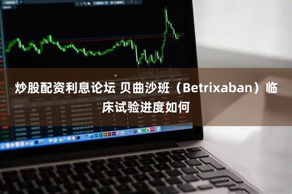 炒股配资利息论坛 贝曲沙班（Betrixaban）临床试验进度如何