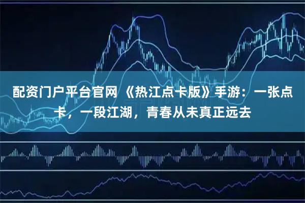 配资门户平台官网 《热江点卡版》手游：一张点卡，一段江湖，青春从未真正远去