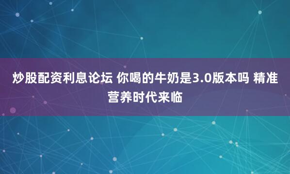 炒股配资利息论坛 你喝的牛奶是3.0版本吗 精准营养时代来临