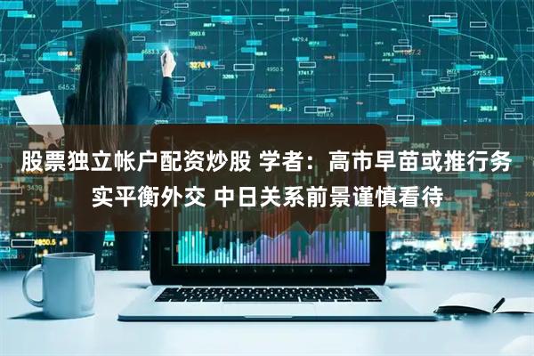股票独立帐户配资炒股 学者：高市早苗或推行务实平衡外交 中日关系前景谨慎看待