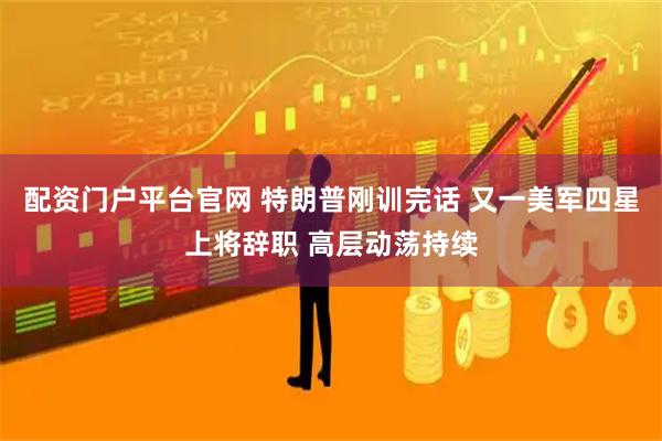 配资门户平台官网 特朗普刚训完话 又一美军四星上将辞职 高层动荡持续