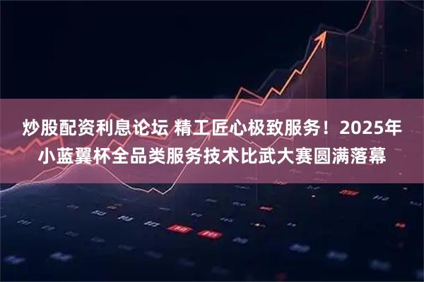 炒股配资利息论坛 精工匠心极致服务！2025年小蓝翼杯全品类服务技术比武大赛圆满落幕