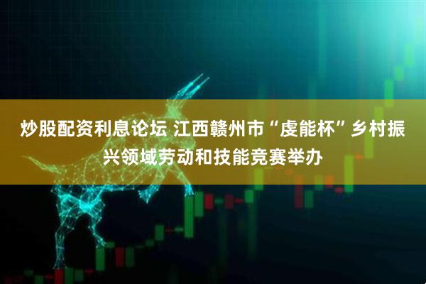 炒股配资利息论坛 江西赣州市“虔能杯”乡村振兴领域劳动和技能竞赛举办