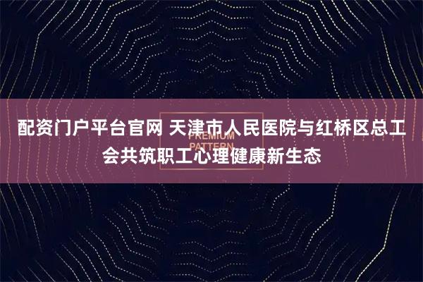 配资门户平台官网 天津市人民医院与红桥区总工会共筑职工心理健康新生态