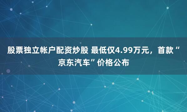 股票独立帐户配资炒股 最低仅4.99万元，首款“京东汽车”价格公布