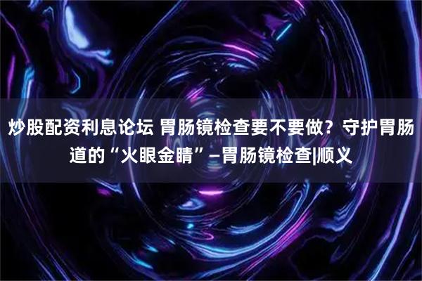 炒股配资利息论坛 胃肠镜检查要不要做？守护胃肠道的“火眼金睛”—胃肠镜检查|顺义