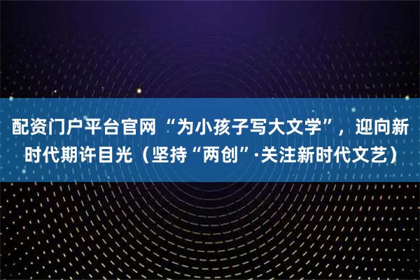 配资门户平台官网 “为小孩子写大文学”，迎向新时代期许目光（坚持“两创”·关注新时代文艺）