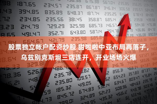 股票独立帐户配资炒股 甜啦啦中亚布局再落子，乌兹别克斯坦三店连开，开业场场火爆