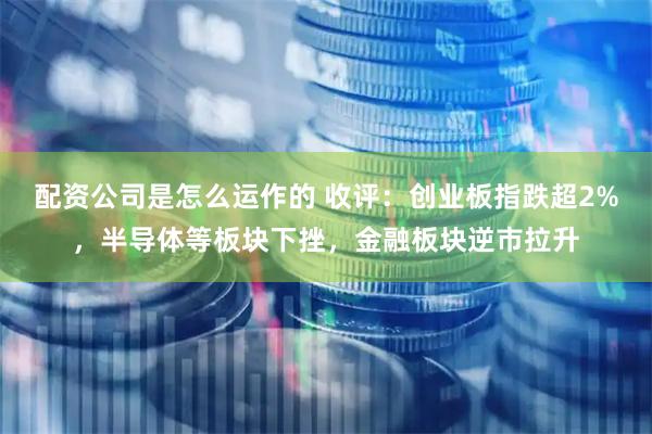配资公司是怎么运作的 收评：创业板指跌超2%，半导体等板块下挫，金融板块逆市拉升