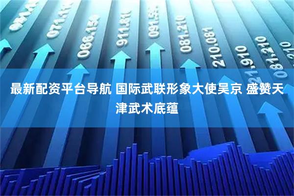 最新配资平台导航 国际武联形象大使吴京 盛赞天津武术底蕴