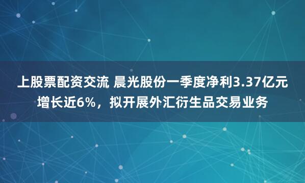 上股票配资交流 晨光股份一季度净利3.37亿元增长近6%，拟开展外汇衍生品交易业务
