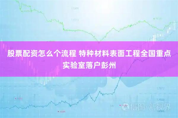 股票配资怎么个流程 特种材料表面工程全国重点实验室落户彭州