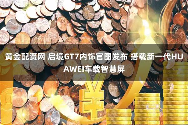 黄金配资网 启境GT7内饰官图发布 搭载新一代HUAWEI车载智慧屏
