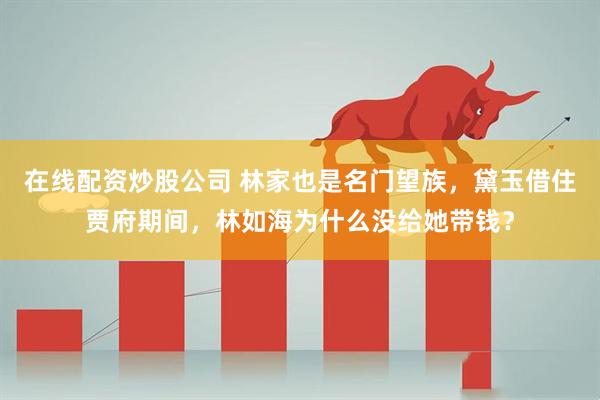 在线配资炒股公司 林家也是名门望族，黛玉借住贾府期间，林如海为什么没给她带钱？