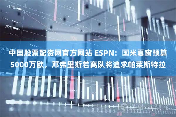 中国股票配资网官方网站 ESPN：国米夏窗预算5000万欧，邓弗里斯若离队将追求帕莱斯特拉