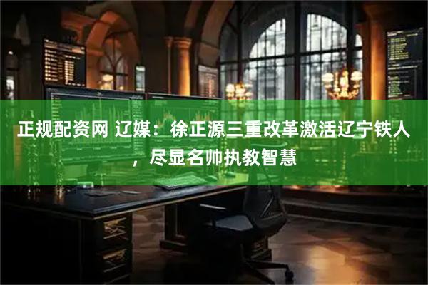 正规配资网 辽媒：徐正源三重改革激活辽宁铁人，尽显名帅执教智慧