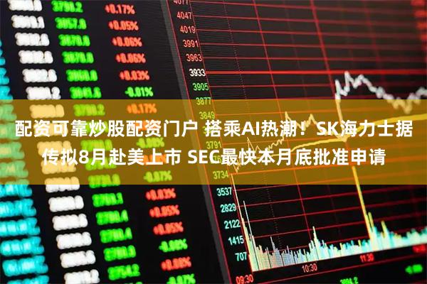 配资可靠炒股配资门户 搭乘AI热潮！SK海力士据传拟8月赴美上市 SEC最快本月底批准申请