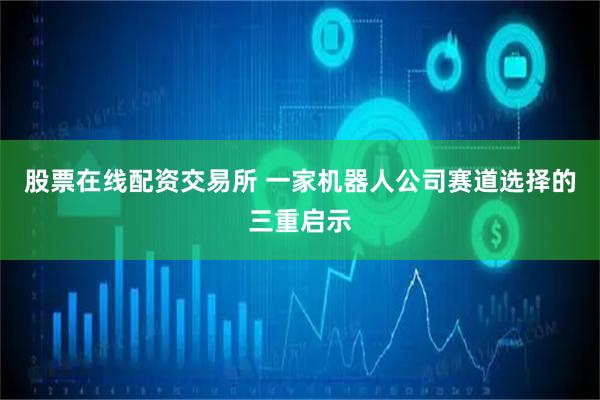 股票在线配资交易所 一家机器人公司赛道选择的三重启示