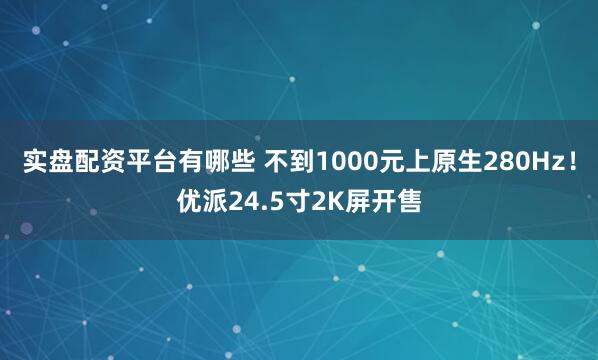 实盘配资平台有哪些 不到1000元上原生280Hz！优派24.5寸2K屏开售